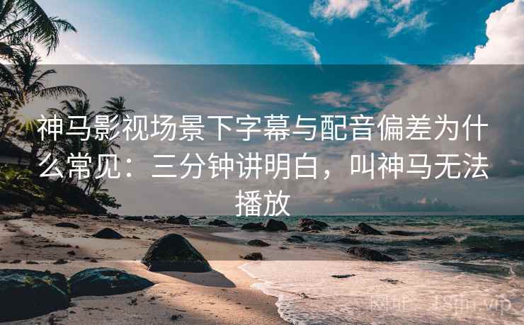 神马影视场景下字幕与配音偏差为什么常见：三分钟讲明白，叫神马无法播放