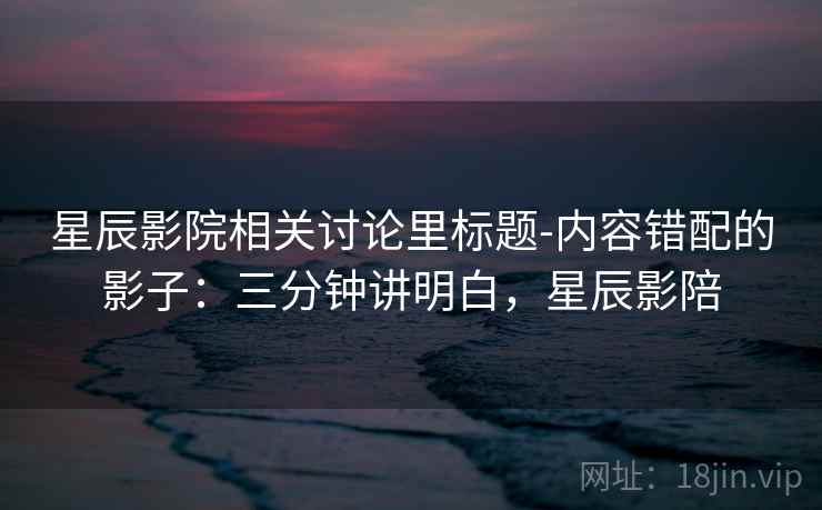 星辰影院相关讨论里标题-内容错配的影子：三分钟讲明白，星辰影陪