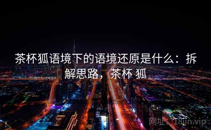 茶杯狐语境下的语境还原是什么：拆解思路，茶杯 狐