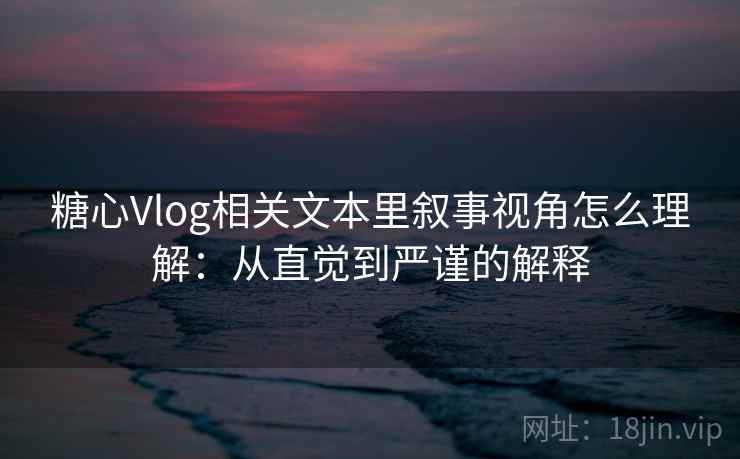 糖心Vlog相关文本里叙事视角怎么理解：从直觉到严谨的解释