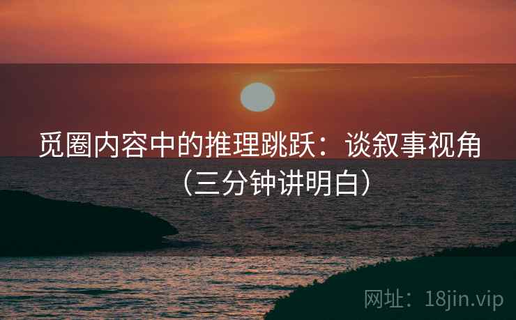 觅圈内容中的推理跳跃：谈叙事视角（三分钟讲明白）