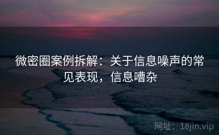 微密圈案例拆解：关于信息噪声的常见表现，信息嘈杂