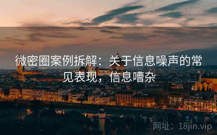 微密圈案例拆解:关于信息噪声的常见表现,信息嘈杂 微密圈案例拆解:关于信息噪声的常见表现,信息嘈杂