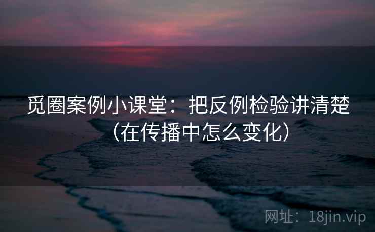 觅圈案例小课堂：把反例检验讲清楚（在传播中怎么变化）