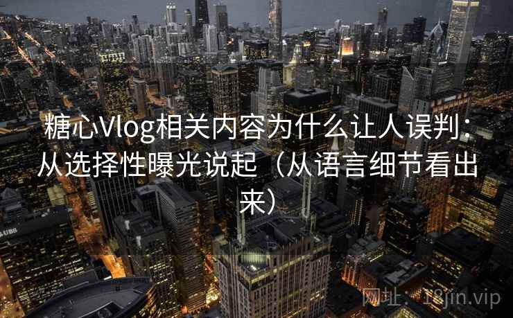 糖心Vlog相关内容为什么让人误判：从选择性曝光说起（从语言细节看出来）